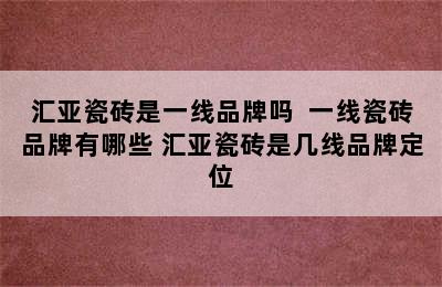 汇亚瓷砖是一线品牌吗  一线瓷砖品牌有哪些 汇亚瓷砖是几线品牌定位